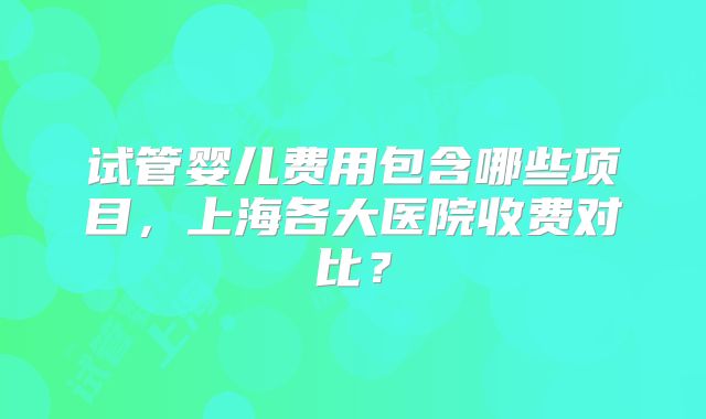 试管婴儿费用包含哪些项目,上海各大医院收费对比?