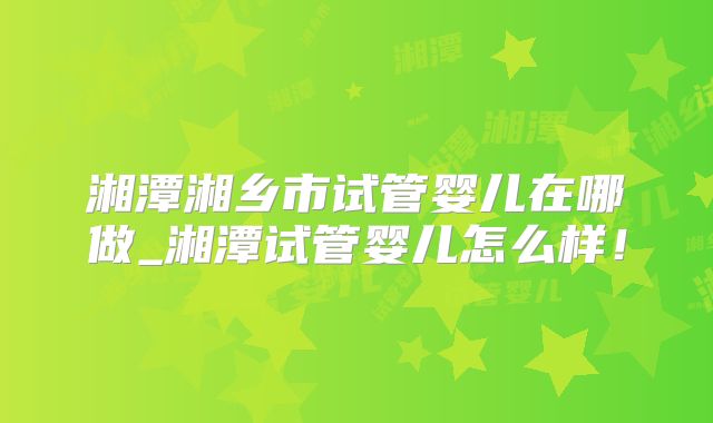 湘潭湘乡市试管婴儿在哪做_湘潭试管婴儿怎么样！