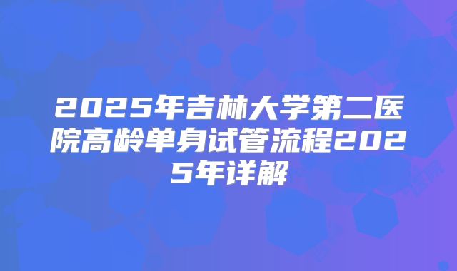 2025年吉林大学第二医院高龄单身试管流程2025年详解