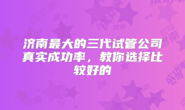 济南最大的三代试管公司真实成功率，教你选择比较好的