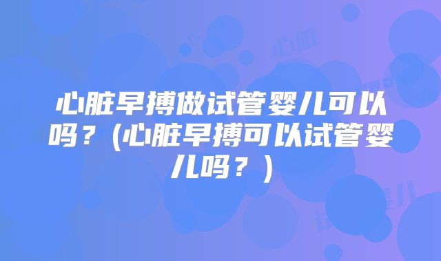 心脏早搏做试管婴儿可以吗？(心脏早搏可以试管婴儿吗？)