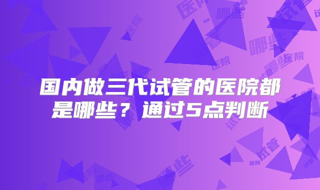 国内做三代试管的医院都是哪些?通过5点判断