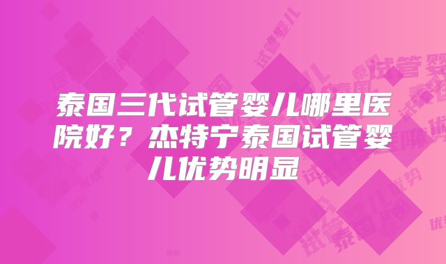 泰国三代试管婴儿哪里医院好?杰特宁泰国试管婴儿优势明显