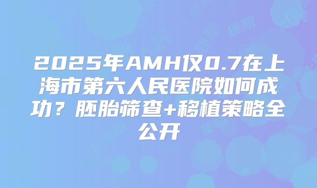 2025年AMH仅0.7在上海市第六人民医院如何成功?胚胎筛查+移植策略全公开