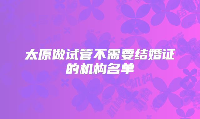 太原做试管不需要结婚证的机构名单