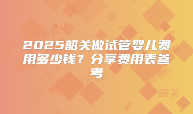 2025韶关做试管婴儿费用多少钱？分享费用表参考