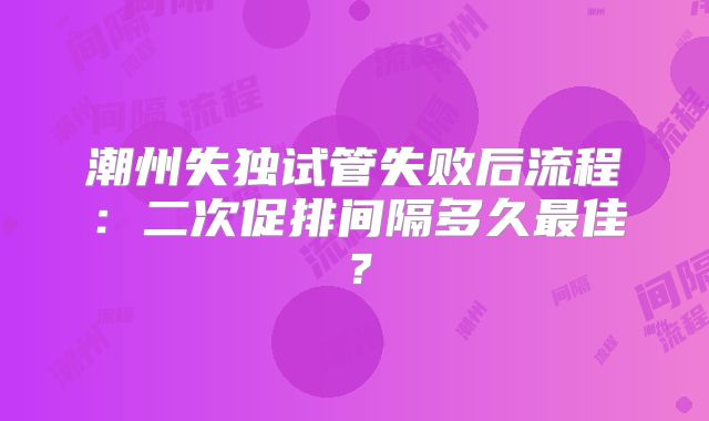 潮州失独试管失败后流程:二次促排间隔多久最佳?