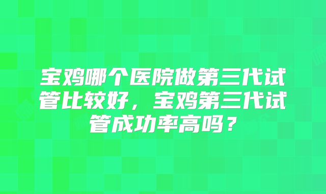 宝鸡哪个医院做第三代试管比较好,宝鸡第三代试管成功率高吗?