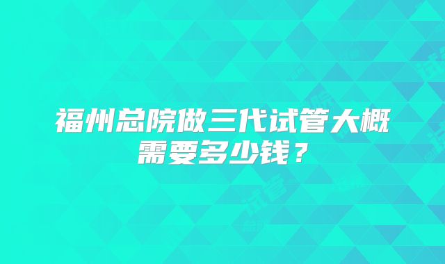 福州总院做三代试管大概需要多少钱？