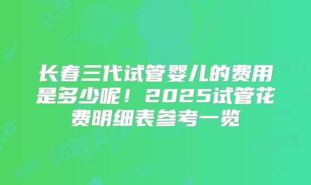 长春三代试管婴儿的费用是多少呢！2025试管花费明细表参考一览