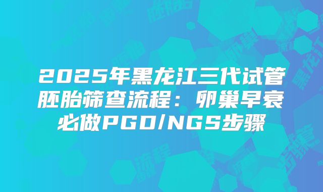 2025年黑龙江三代试管胚胎筛查流程:卵巢早衰必做PGD/NGS步骤