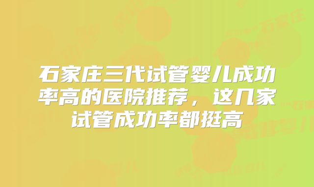 石家庄三代试管婴儿成功率高的医院推荐,这几家试管成功率都挺高