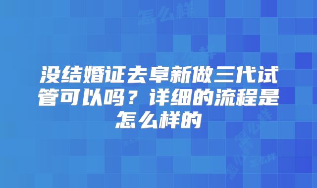 没结婚证去阜新做三代试管可以吗?详细的流程是怎么样的