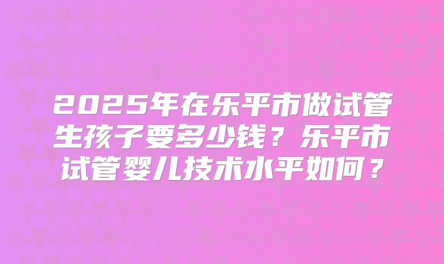 2025年在乐平市做试管生孩子要多少钱？乐平市试管婴儿技术水平如何？