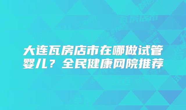 大连瓦房店市在哪做试管婴儿？全民健康网院推荐
