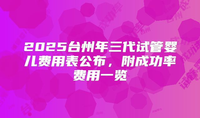 2025台州年三代试管婴儿费用表公布,附成功率费用一览