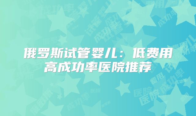 俄罗斯试管婴儿:低费用高成功率医院推荐