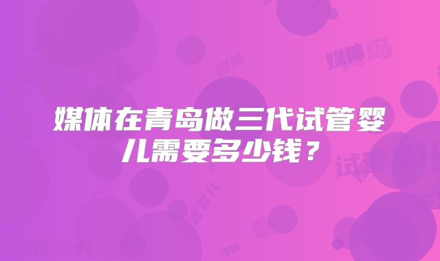 媒体在青岛做三代试管婴儿需要多少钱？