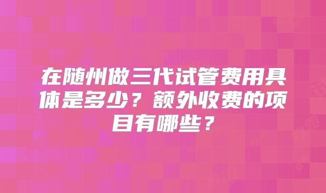 在随州做三代试管费用具体是多少？额外收费的项目有哪些？