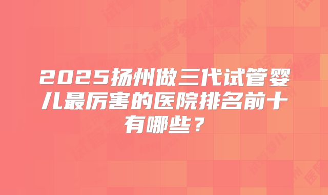 2025扬州做三代试管婴儿最厉害的医院排名前十有哪些？