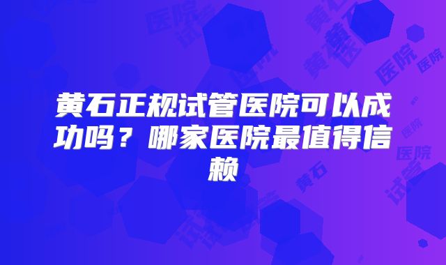 黄石正规试管医院可以成功吗?哪家医院最值得信赖