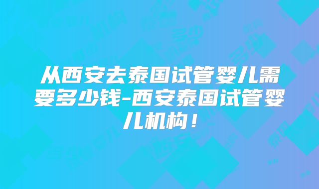 从西安去泰国试管婴儿需要多少钱-西安泰国试管婴儿机构!