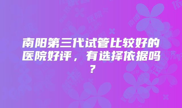 南阳第三代试管比较好的医院好评,有选择依据吗?