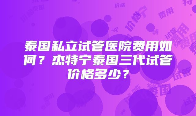 泰国私立试管医院费用如何?杰特宁泰国三代试管价格多少?