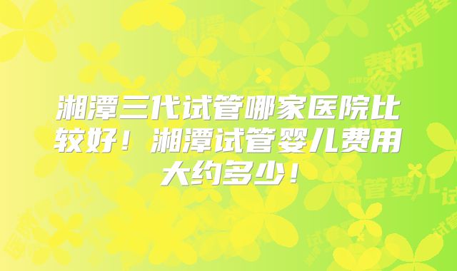 湘潭三代试管哪家医院比较好！湘潭试管婴儿费用大约多少！