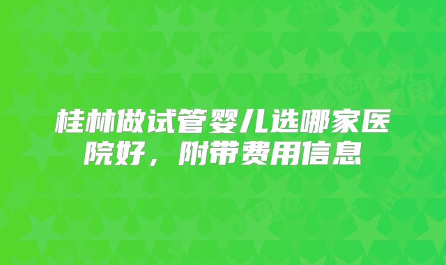 桂林做试管婴儿选哪家医院好,附带费用信息