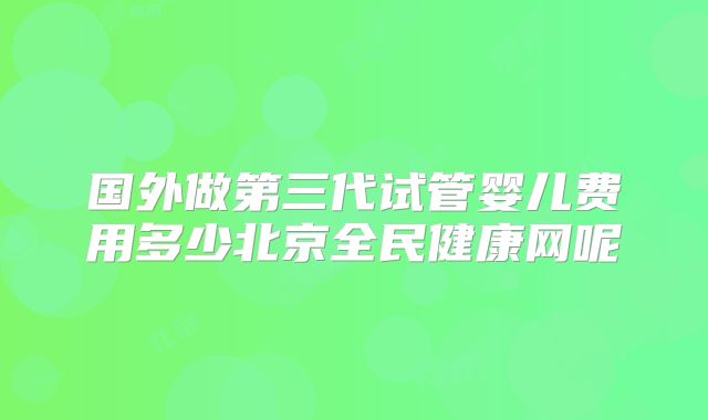 国外做第三代试管婴儿费用多少北京全民健康网呢