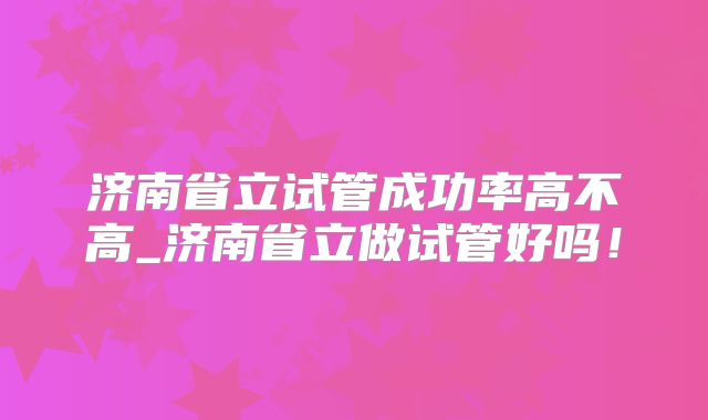 济南省立试管成功率高不高_济南省立做试管好吗!