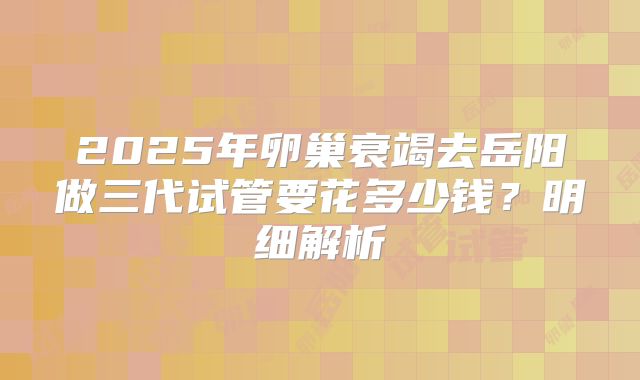 2025年卵巢衰竭去岳阳做三代试管要花多少钱？明细解析