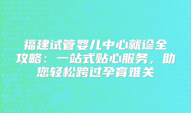 福建试管婴儿中心就诊全攻略：一站式贴心服务，助您轻松跨过孕育难关