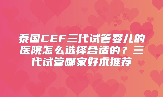 泰国CEF三代试管婴儿的医院怎么选择合适的?三代试管哪家好求推荐