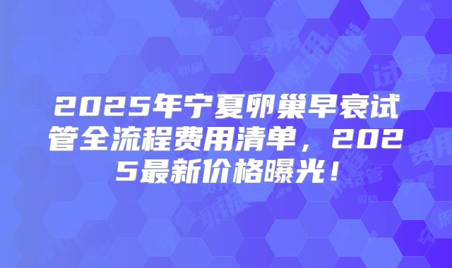 2025年宁夏卵巢早衰试管全流程费用清单,2025最新价格曝光!