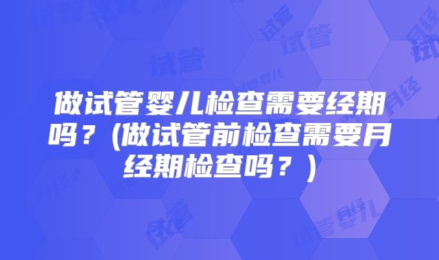 做试管婴儿检查需要经期吗?(做试管前检查需要月经期检查吗?)