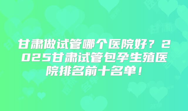 甘肃做试管哪个医院好？2025甘肃试管包孕生殖医院排名前十名单！