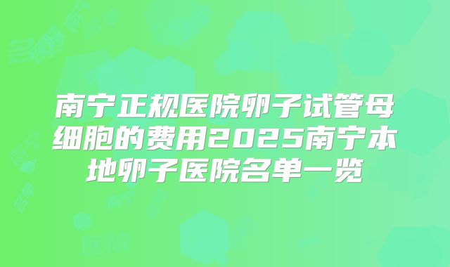南宁正规医院卵子试管母细胞的费用2025南宁本地卵子医院名单一览