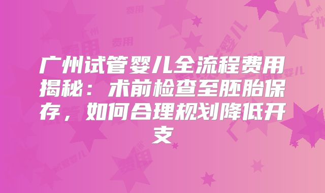 广州试管婴儿全流程费用揭秘:术前检查至胚胎保存,如何合理规划降低开支