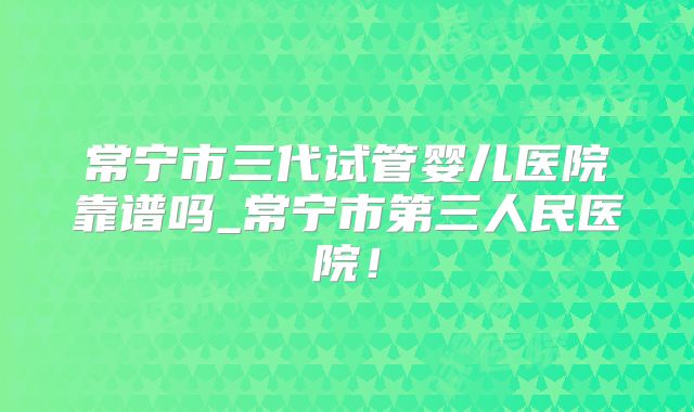 常宁市三代试管婴儿医院靠谱吗_常宁市第三人民医院!