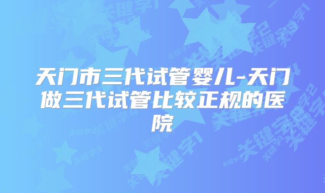 天门市三代试管婴儿-天门做三代试管比较正规的医院