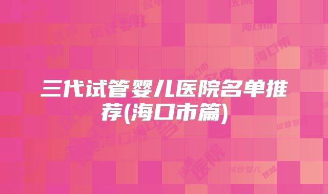 三代试管婴儿医院名单推荐(海口市篇)