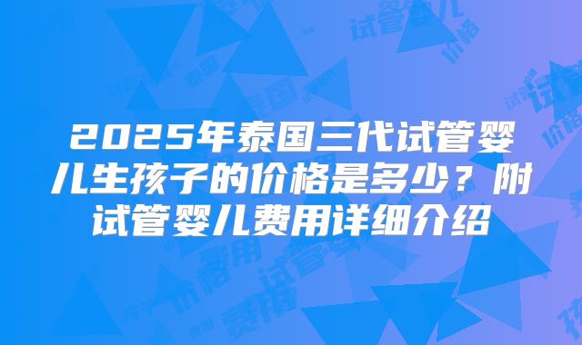 2025年泰国三代试管婴儿生孩子的价格是多少?附试管婴儿费用详细介绍