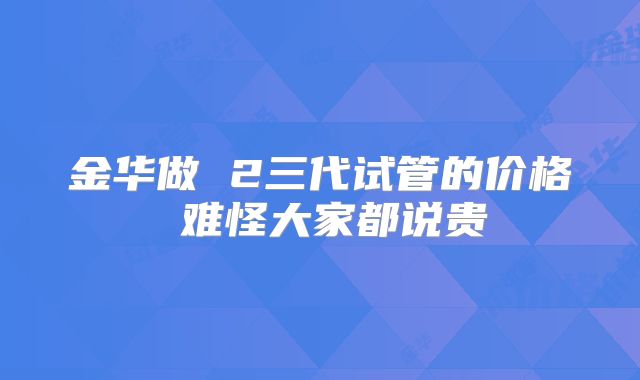 金华做 2三代试管的价格 难怪大家都说贵