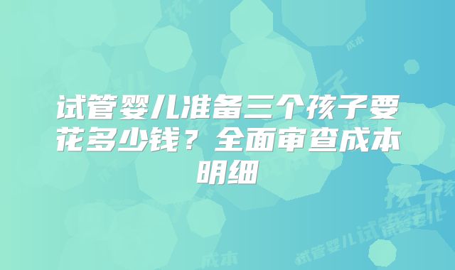 试管婴儿准备三个孩子要花多少钱？全面审查成本明细
