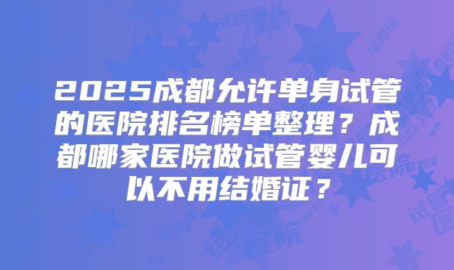 2025成都允许单身试管的医院排名榜单整理？成都哪家医院做试管婴儿可以不用结婚证？