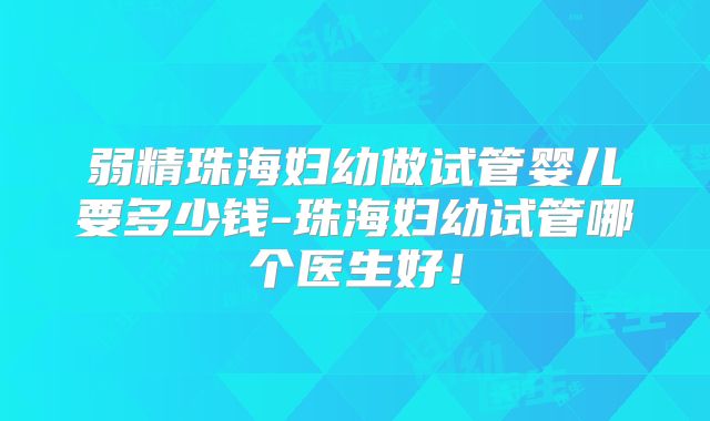 弱精珠海妇幼做试管婴儿要多少钱-珠海妇幼试管哪个医生好!