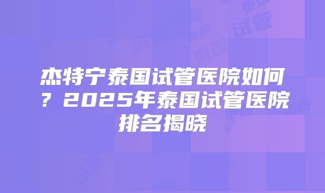 杰特宁泰国试管医院如何?2025年泰国试管医院排名揭晓