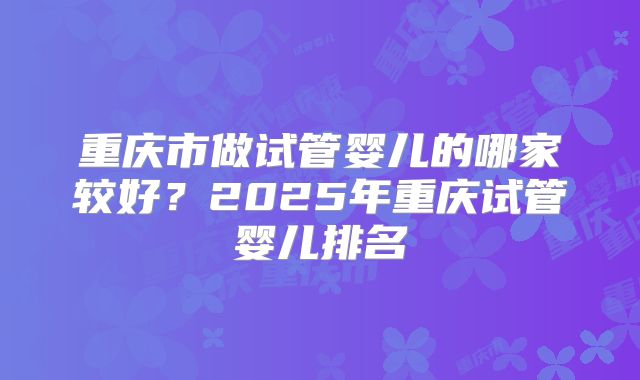 重庆市做试管婴儿的哪家较好?2025年重庆试管婴儿排名